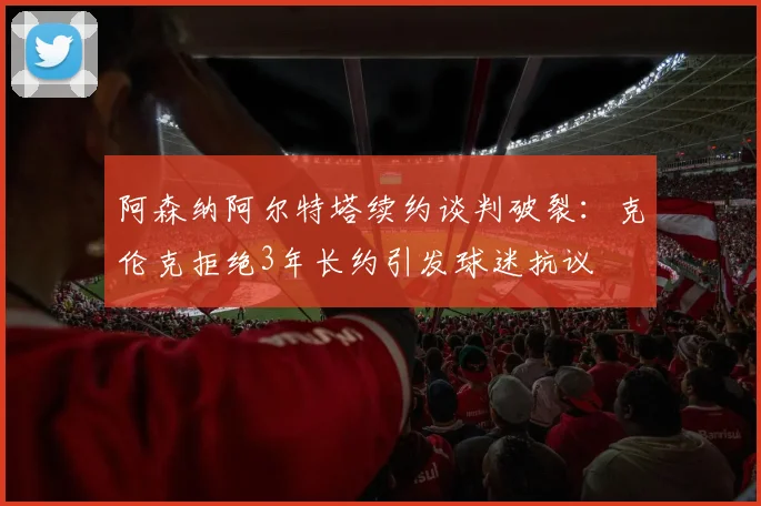 阿森纳阿尔特塔续约谈判破裂：克伦克拒绝3年长约引发球迷抗议